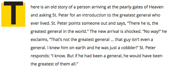 There is an old story of a person arriving at the pearly gates of Heaven and asking St. Peter for an introduction to the greatest general who ever lived. St. Peter points someone out and says, “There he is, the greatest general in the world.” The new arrival is shocked. “No way!” he exclaims, “That’s not the greatest general … that guy isn’t even a general. I knew him on earth and he was just a cobbler!” St. Peter responds: “I know. But if he had been a general, he would have been the greatest of them all. Source: 99%invisible : http://99percentinvisible.org/episode/the-mind-of-an-architect/”